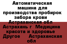 Автоматическая машина для производства пробирок забора крови - Астраханская обл., Астрахань г. Медицина, красота и здоровье » Другое   . Астраханская обл.